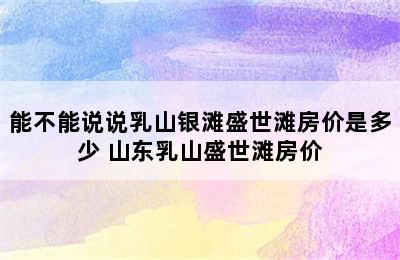 能不能说说乳山银滩盛世滩房价是多少 山东乳山盛世滩房价